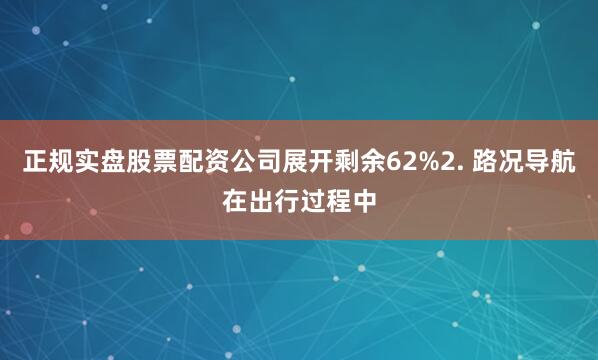 正规实盘股票配资公司展开剩余62%2. 路况导航在出行过程中