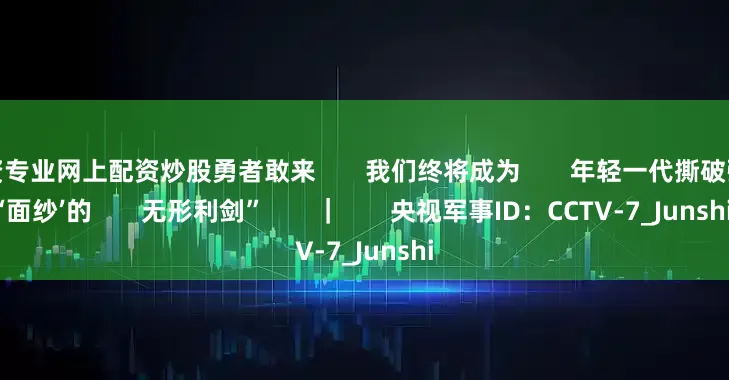 配资专业网上配资炒股勇者敢来       我们终将成为       年轻一代撕破强敌‘面纱’的       无形利剑”       ｜       央视军事ID：CCTV-7_Junshi
