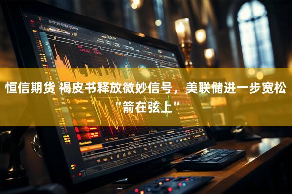 恒信期货 褐皮书释放微妙信号，美联储进一步宽松“箭在弦上”