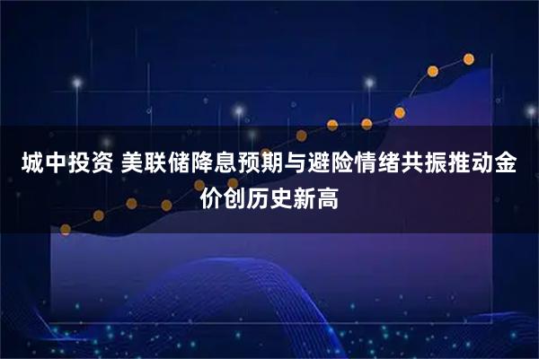 城中投资 美联储降息预期与避险情绪共振推动金价创历史新高
