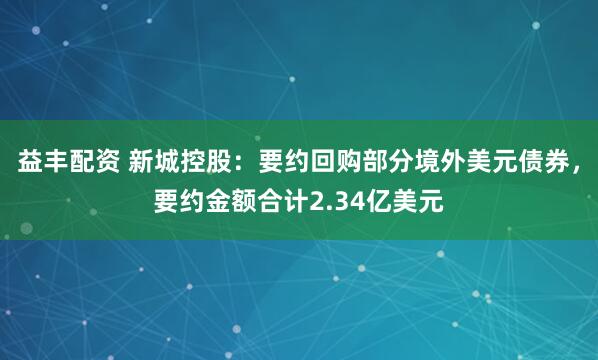 益丰配资 新城控股：要约回购部分境外美元债券，要约金额合计2.34亿美元