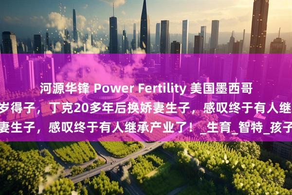 河源华锋 Power Fertility 美国墨西哥试管冻卵:昔日体操冠军51岁得子,丁克20多年后换娇妻生子,感叹终于有人继承产业了!_生育_智特_孩子
