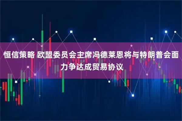 恒信策略 欧盟委员会主席冯德莱恩将与特朗普会面 力争达成贸易协议