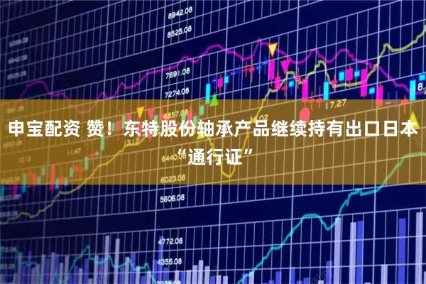 申宝配资 赞！东特股份轴承产品继续持有出口日本“通行证”