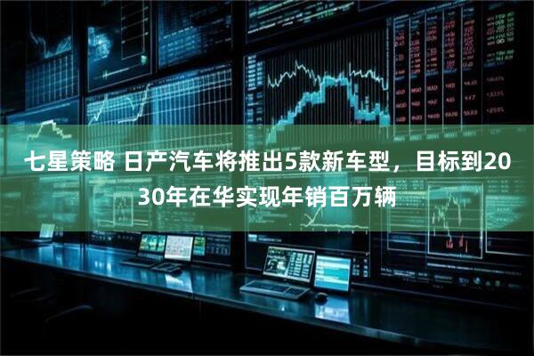 七星策略 日产汽车将推出5款新车型，目标到2030年在华实现年销百万辆