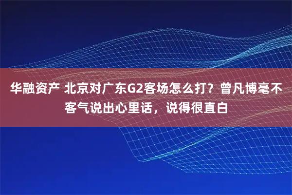 华融资产 北京对广东G2客场怎么打？曾凡博毫不客气说出心里话，说得很直白