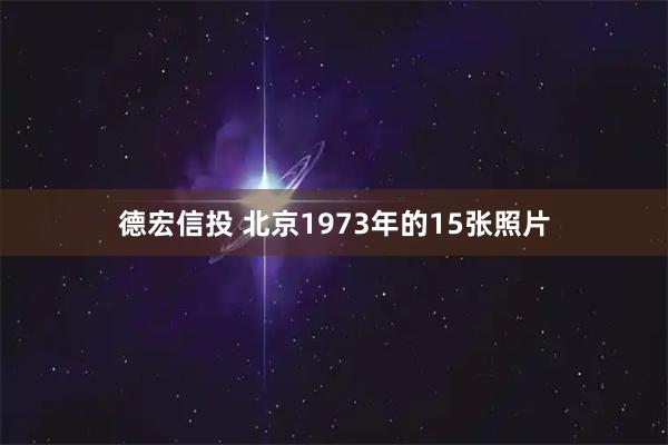 德宏信投 北京1973年的15张照片