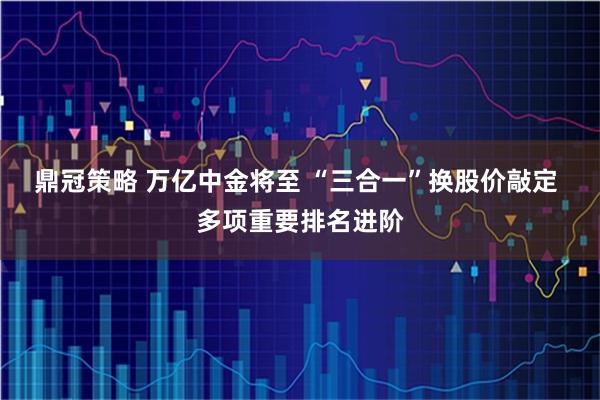 鼎冠策略 万亿中金将至 “三合一”换股价敲定 多项重要排名进阶
