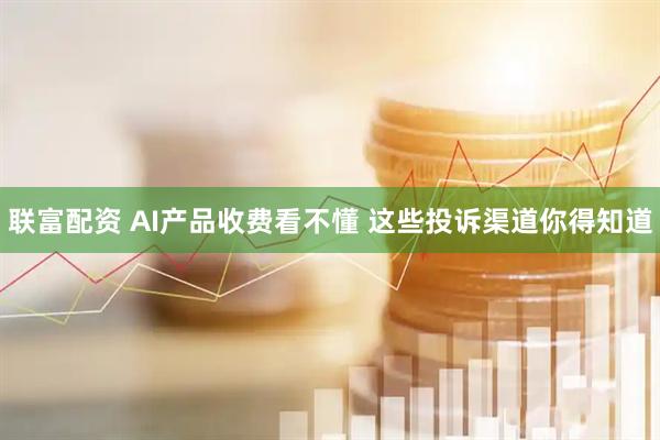 联富配资 AI产品收费看不懂 这些投诉渠道你得知道
