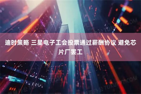 迪时策略 三星电子工会投票通过薪酬协议 避免芯片厂罢工