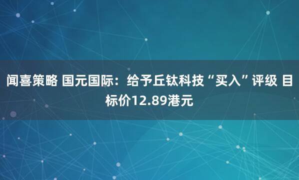 闻喜策略 国元国际：给予丘钛科技“买入”评级 目标价12.89港元