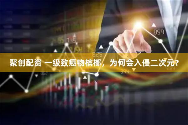 聚创配资 一级致癌物槟榔,为何会入侵二次元?