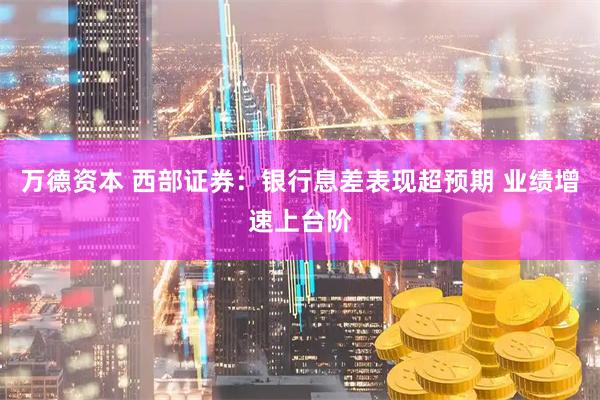 万德资本 西部证券：银行息差表现超预期 业绩增速上台阶
