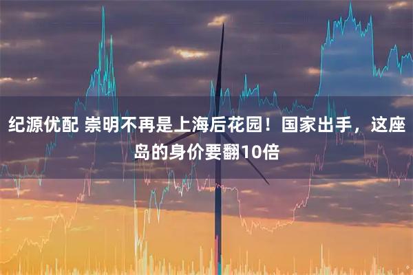纪源优配 崇明不再是上海后花园！国家出手，这座岛的身价要翻10倍