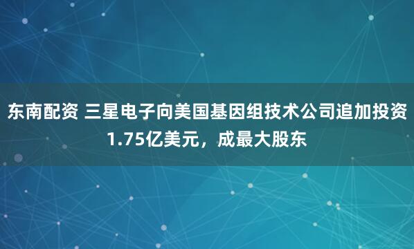东南配资 三星电子向美国基因组技术公司追加投资1.75亿美元，成最大股东