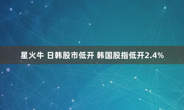 星火牛 日韩股市低开 韩国股指低开2.4%