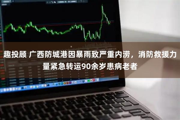 趣投顾 广西防城港因暴雨致严重内涝，消防救援力量紧急转运90余岁患病老者