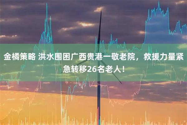 金橘策略 洪水围困广西贵港一敬老院,救援力量紧急转移26名老人!