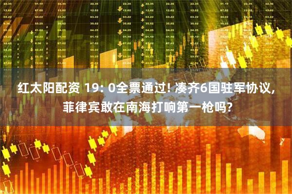 红太阳配资 19: 0全票通过! 凑齐6国驻军协议, 菲律宾敢在南海打响第一枪吗?