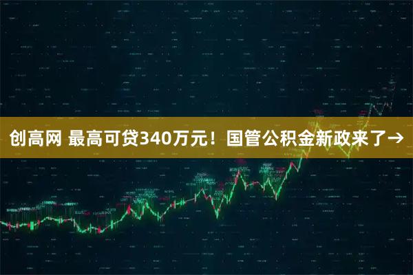 创高网 最高可贷340万元！国管公积金新政来了→