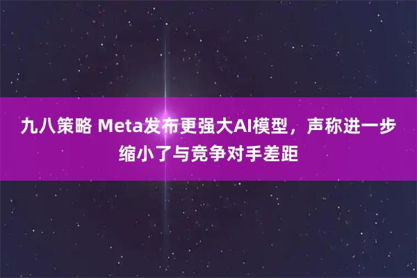 九八策略 Meta发布更强大AI模型，声称进一步缩小了与竞争对手差距